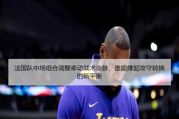 法国队中场组合调整牵动战术命脉，谁能撑起攻守转换的新平衡