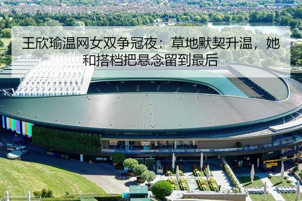 王欣瑜温网女双争冠夜：草地默契升温，她和搭档把悬念留到最后